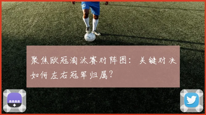 聚焦欧冠淘汰赛对阵图：关键对决如何左右冠军归属？
