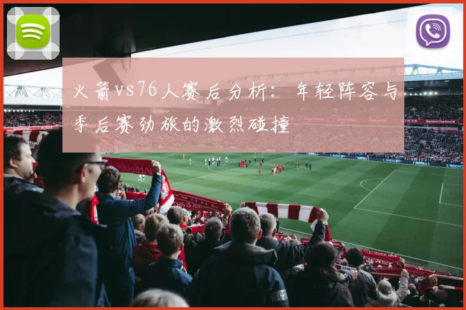火箭vs76人赛后分析：年轻阵容与季后赛劲旅的激烈碰撞