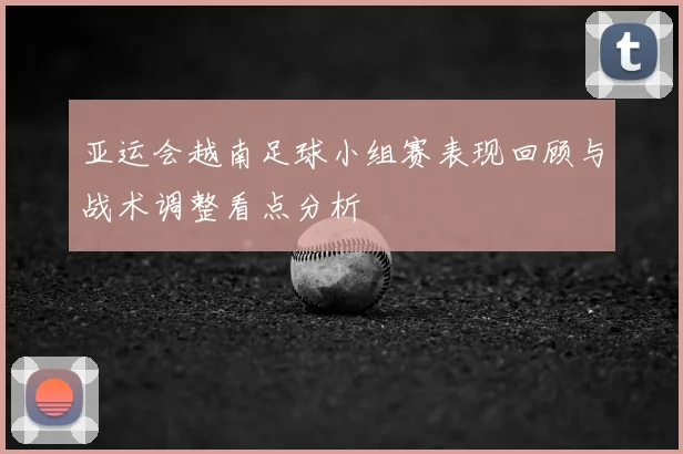 亚运会越南足球小组赛表现回顾与战术调整看点分析