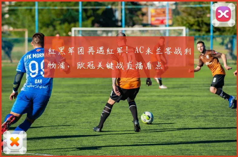 红黑军团再遇红军！AC米兰客战利物浦，欧冠关键战直播看点