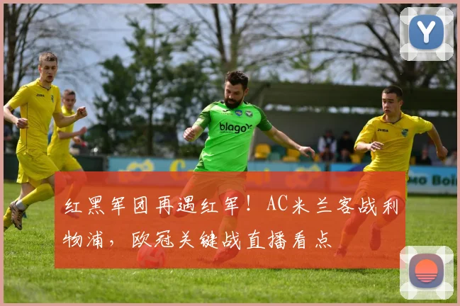 红黑军团再遇红军！AC米兰客战利物浦，欧冠关键战直播看点